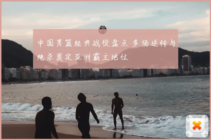 中国男篮经典战役盘点 多场逆转与绝杀奠定亚洲霸主地位