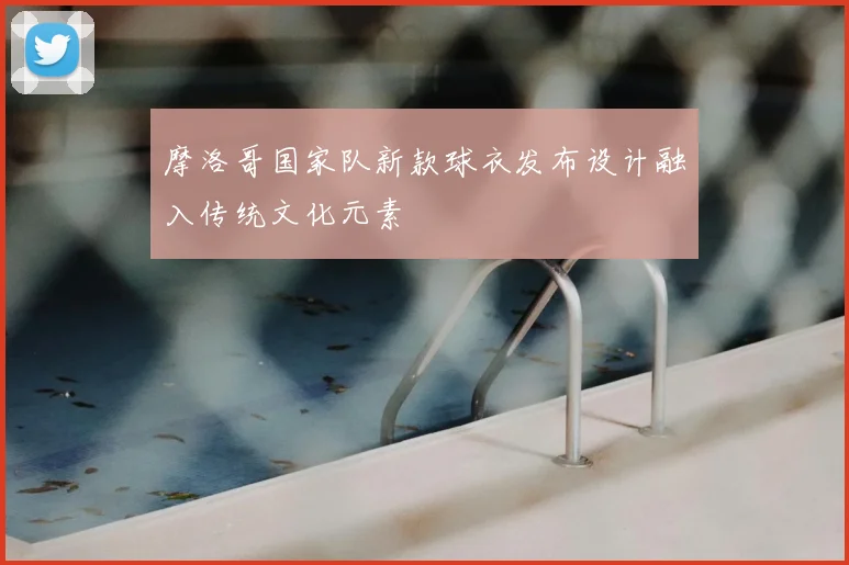 摩洛哥国家队新款球衣发布设计融入传统文化元素