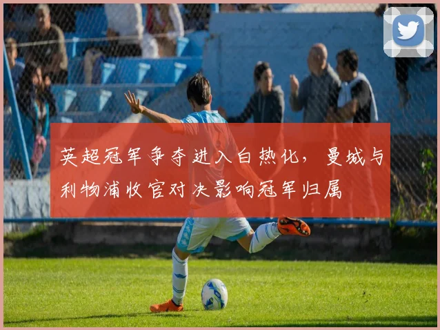 英超冠军争夺进入白热化，曼城与利物浦收官对决影响冠军归属