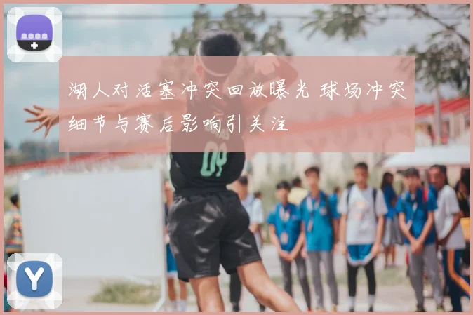 湖人对活塞冲突回放曝光 球场冲突细节与赛后影响引关注