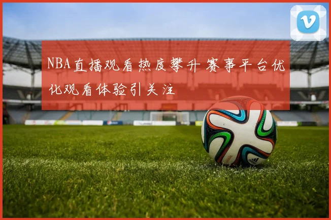 NBA直播观看热度攀升 赛事平台优化观看体验引关注