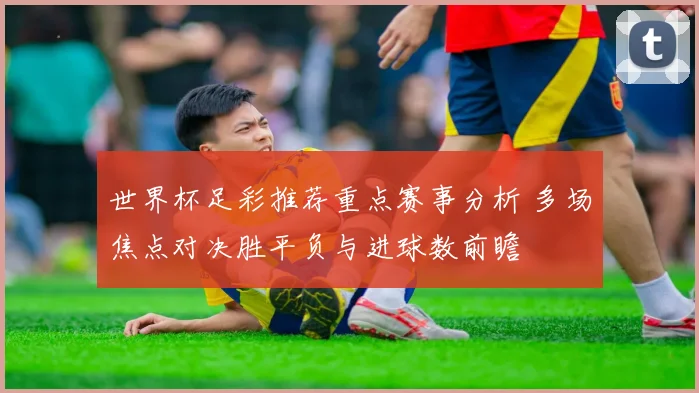 世界杯足彩推荐重点赛事分析 多场焦点对决胜平负与进球数前瞻