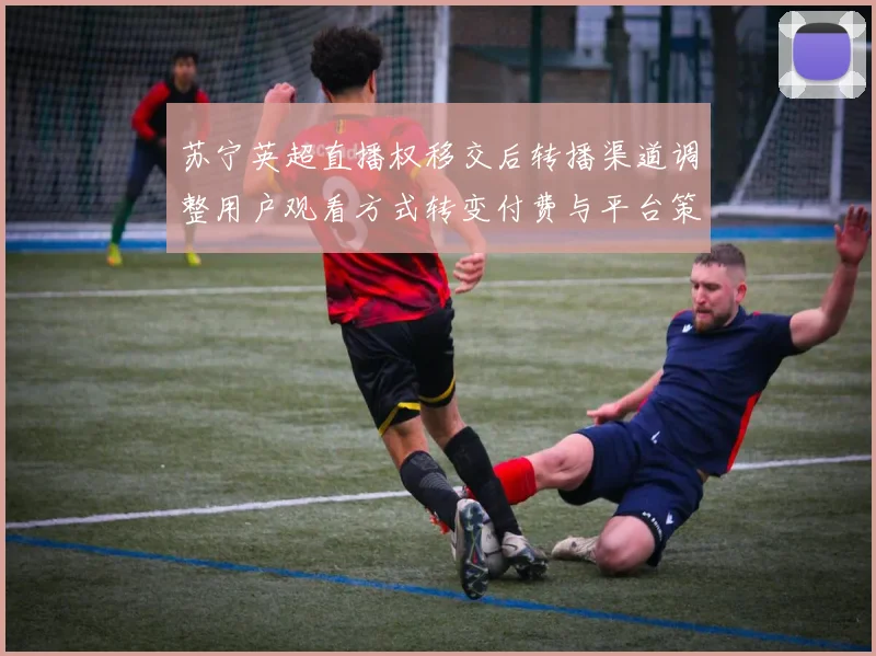 苏宁英超直播权移交后转播渠道调整用户观看方式转变付费与平台策略影响
