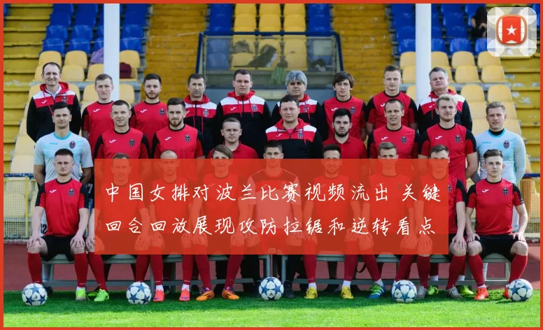 中国女排对波兰比赛视频流出 关键回合回放展现攻防拉锯和逆转看点