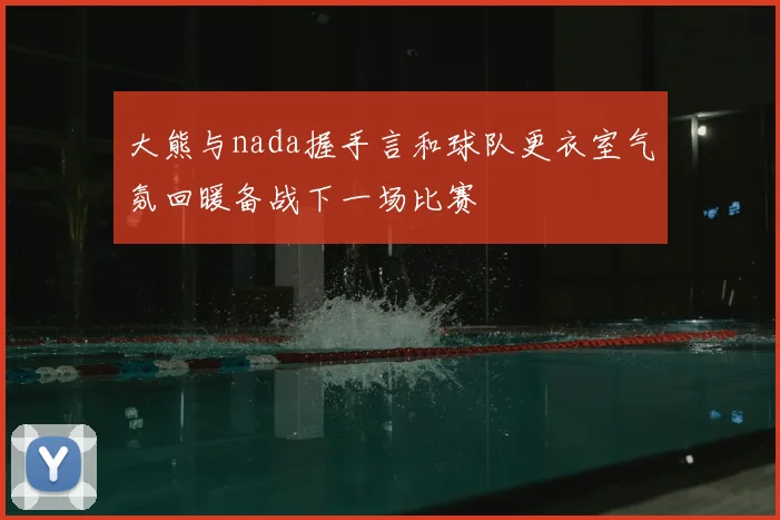 大熊与nada握手言和球队更衣室气氛回暖备战下一场比赛