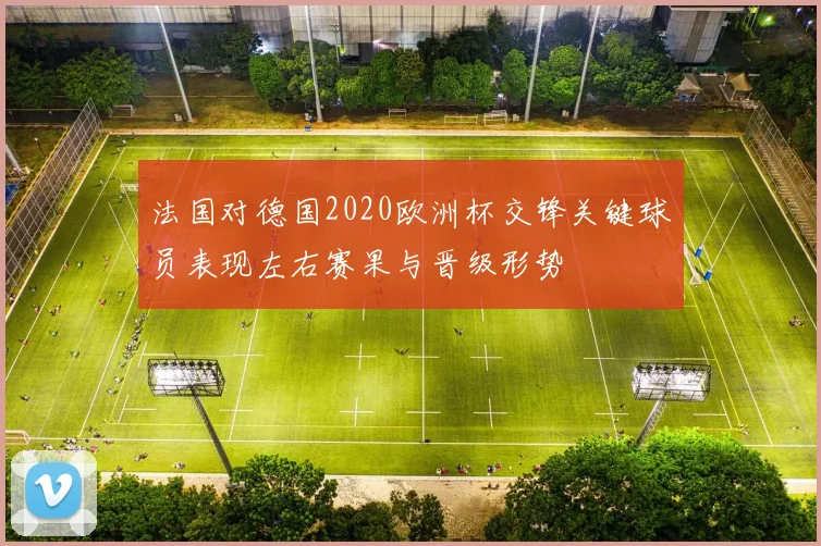 法国对德国2020欧洲杯交锋关键球员表现左右赛果与晋级形势
