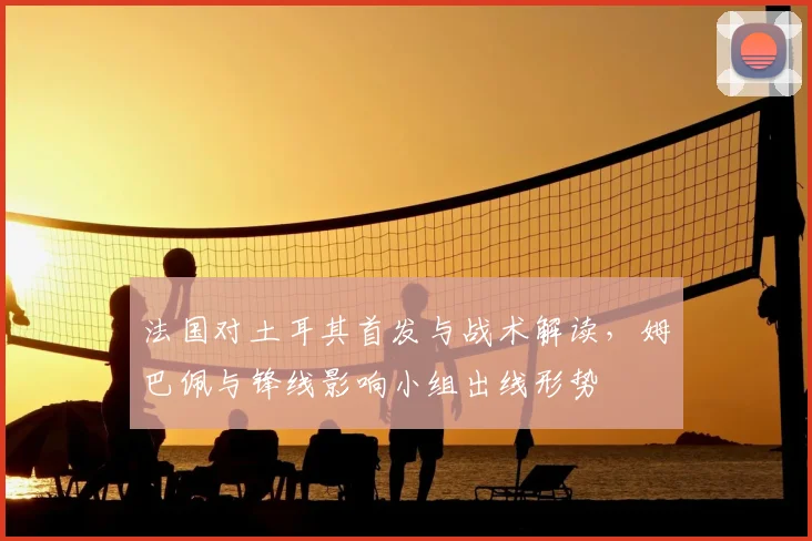 法国对土耳其首发与战术解读，姆巴佩与锋线影响小组出线形势