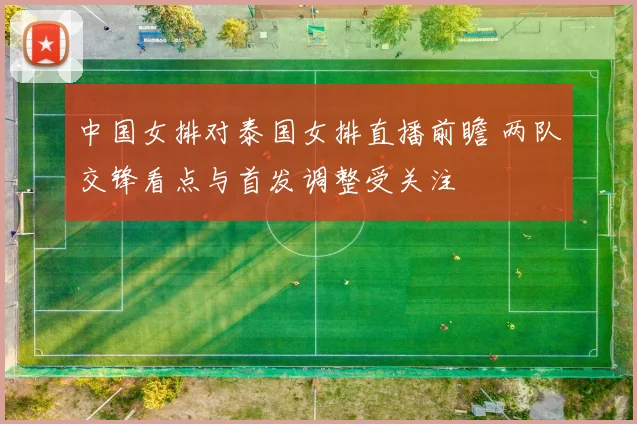 中国女排对泰国女排直播前瞻 两队交锋看点与首发调整受关注