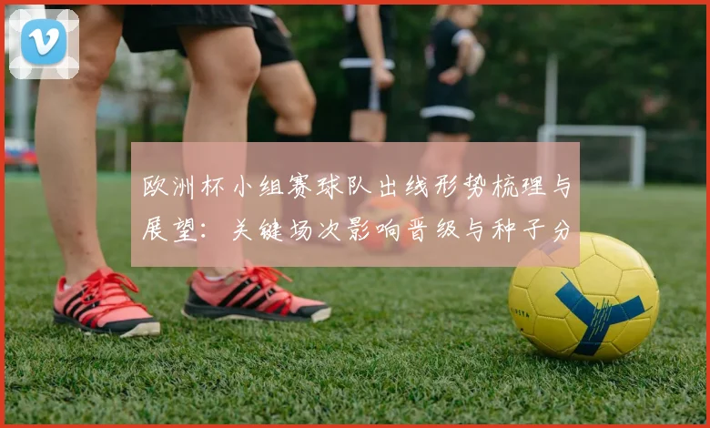 欧洲杯小组赛球队出线形势梳理与展望：关键场次影响晋级与种子分配