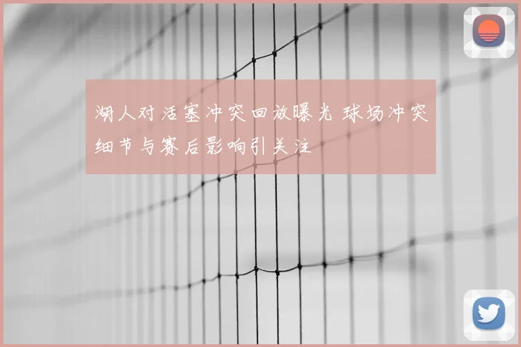 湖人对活塞冲突回放曝光 球场冲突细节与赛后影响引关注