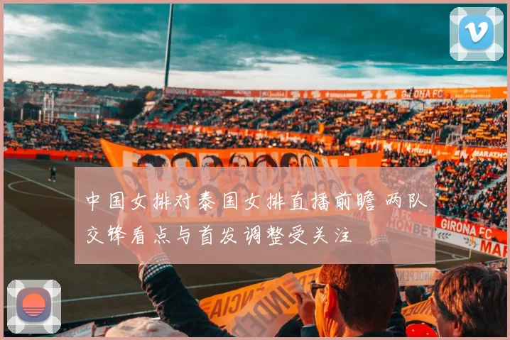 中国女排对泰国女排直播前瞻 两队交锋看点与首发调整受关注
