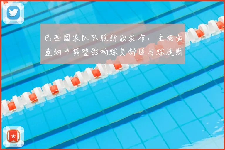 巴西国家队队服新款发布，主场黄蓝细节调整影响球员舒适与球迷购买