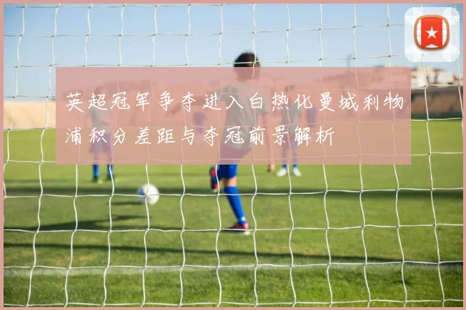 英超冠军争夺进入白热化曼城利物浦积分差距与夺冠前景解析