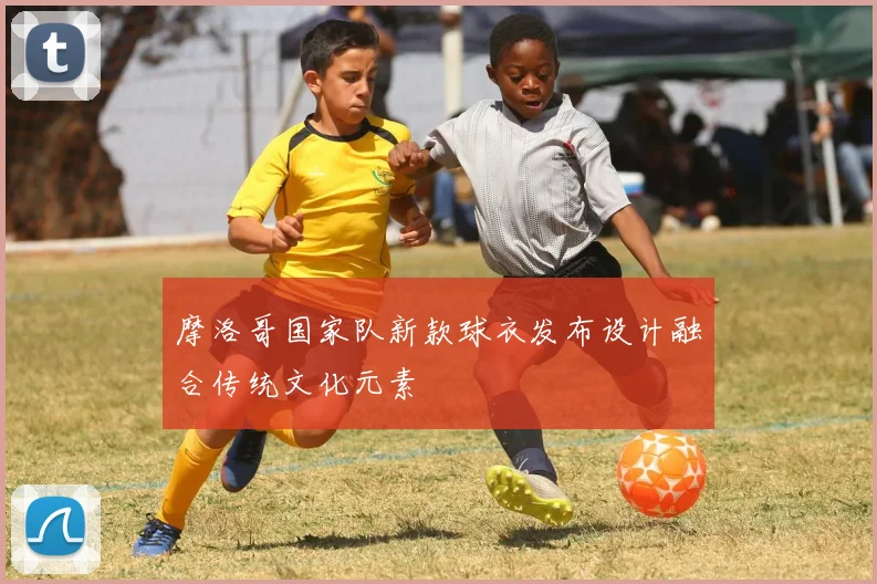 摩洛哥国家队新款球衣发布设计融合传统文化元素