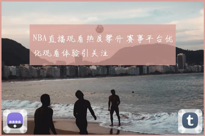 NBA直播观看热度攀升 赛事平台优化观看体验引关注