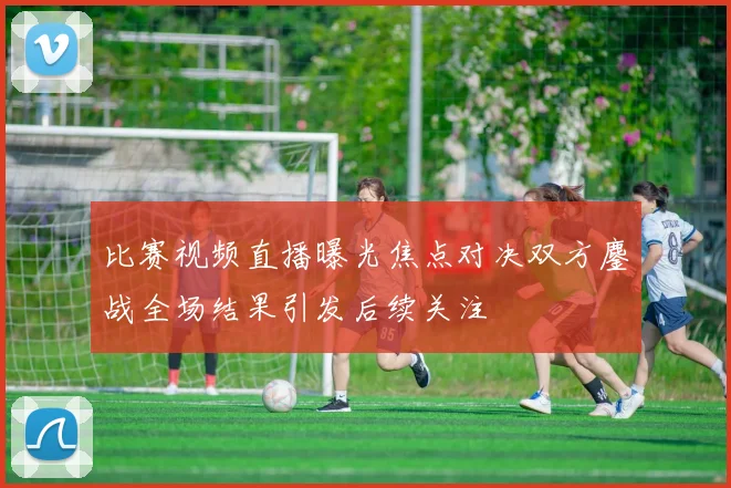 比赛视频直播曝光焦点对决双方鏖战全场结果引发后续关注