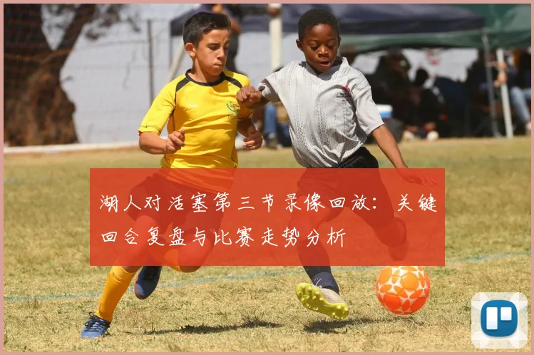 湖人对活塞第三节录像回放：关键回合复盘与比赛走势分析