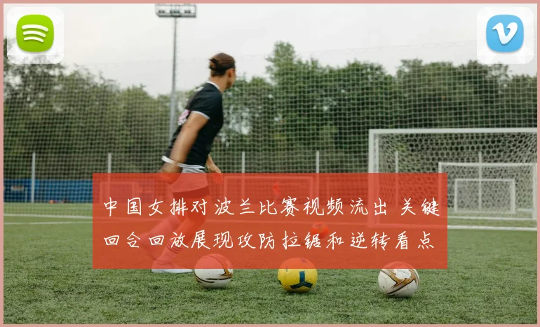 中国女排对波兰比赛视频流出 关键回合回放展现攻防拉锯和逆转看点
