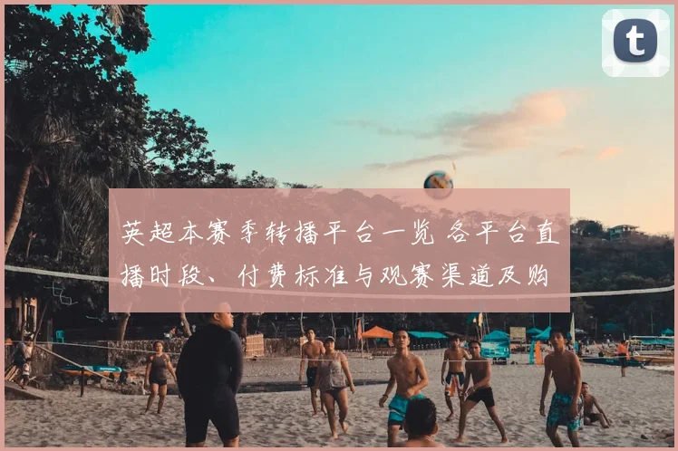 英超本赛季转播平台一览 各平台直播时段、付费标准与观赛渠道及购买指引