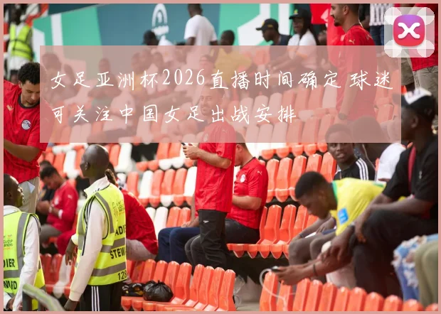 女足亚洲杯2026直播时间确定 球迷可关注中国女足出战安排