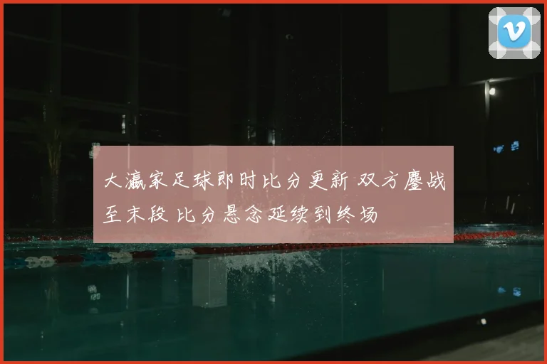 大瀛家足球即时比分更新 双方鏖战至末段 比分悬念延续到终场