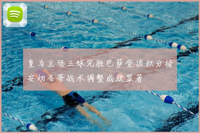 皇马主场三球完胜巴萨登顶积分榜安切洛蒂战术调整成效显著