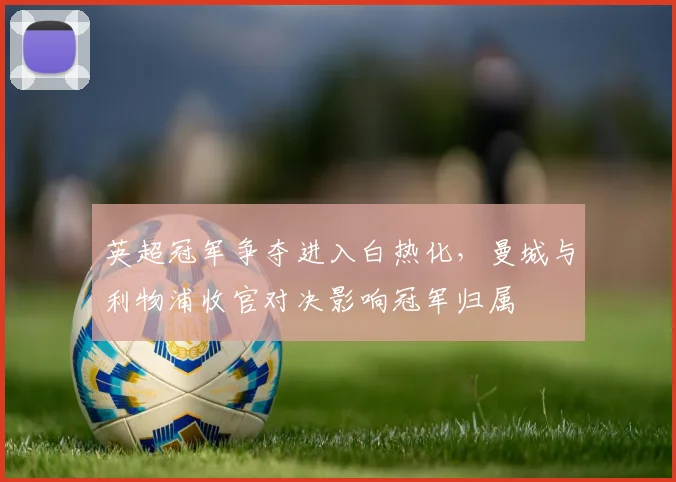 英超冠军争夺进入白热化，曼城与利物浦收官对决影响冠军归属