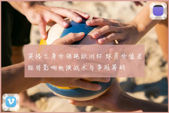 英格兰身价领跑欧洲杯 球员价值差距将影响轮换战术与争冠筹码