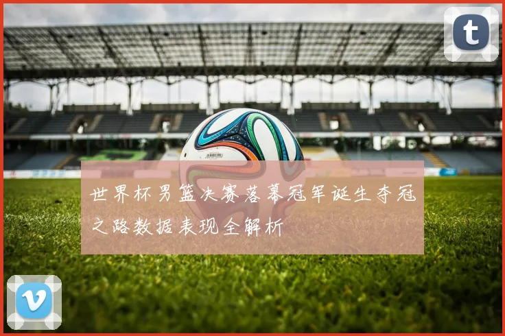 世界杯男篮决赛落幕冠军诞生夺冠之路数据表现全解析