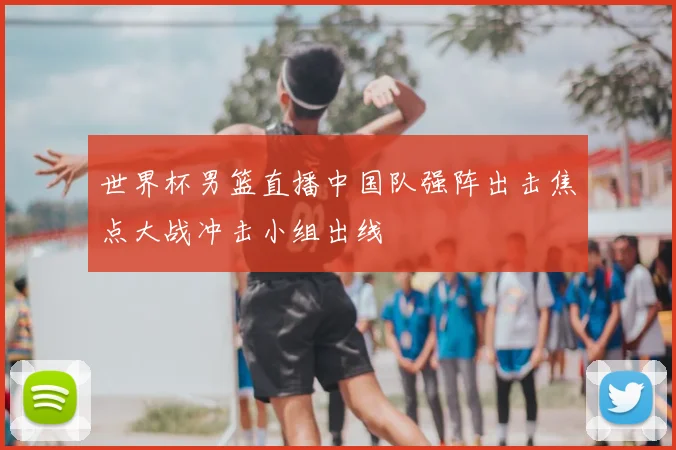 世界杯男篮直播中国队强阵出击焦点大战冲击小组出线