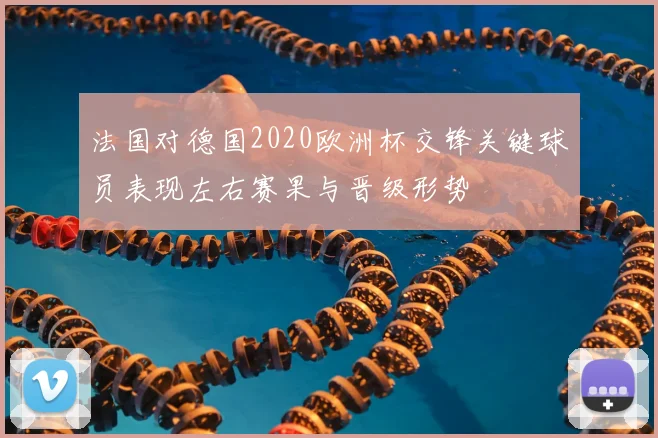 法国对德国2020欧洲杯交锋关键球员表现左右赛果与晋级形势