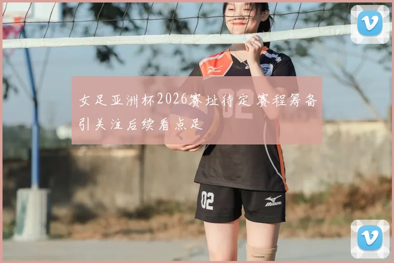 女足亚洲杯2026赛址待定 赛程筹备引关注后续看点足