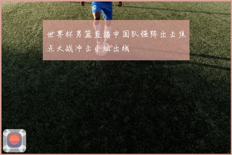世界杯男篮直播中国队强阵出击焦点大战冲击小组出线