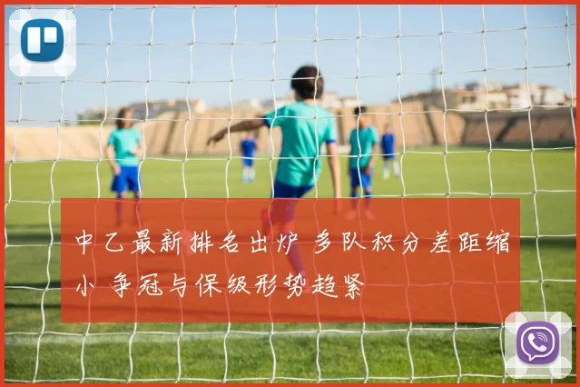 中乙最新排名出炉 多队积分差距缩小 争冠与保级形势趋紧