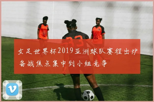 女足世界杯2019亚洲球队赛程出炉 备战焦点集中到小组竞争